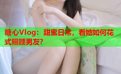 糖心Vlog：甜蜜日常，看她如何花式照顾男友？