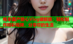 畅享国产糖心Vlog破解版：轻松制作精彩视频，分享你的生活