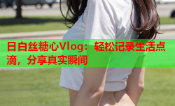 日白丝糖心Vlog：轻松记录生活点滴，分享真实瞬间