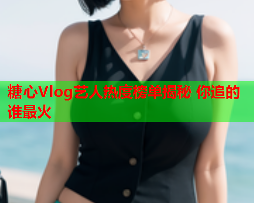 糖心Vlog艺人热度榜单揭秘 你追的谁最火  第1张