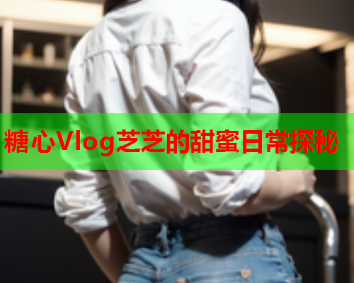 糖心Vlog芝芝的甜蜜日常探秘  第1张