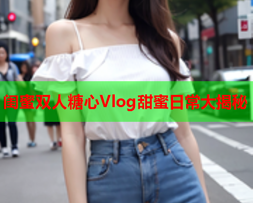 闺蜜双人糖心Vlog甜蜜日常大揭秘  第1张