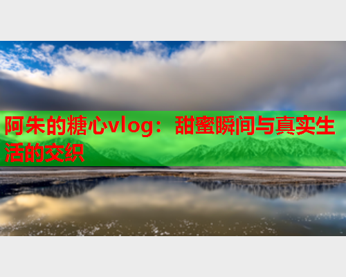 阿朱的糖心vlog：甜蜜瞬间与真实生活的交织  第1张