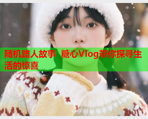 随机路人故事 糖心Vlog带你探寻生活的惊喜  第1张