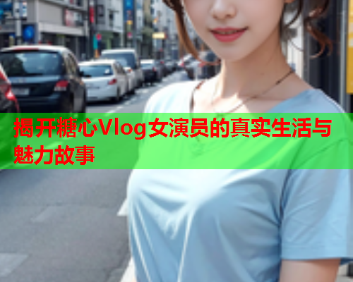 揭开糖心Vlog女演员的真实生活与魅力故事  第1张