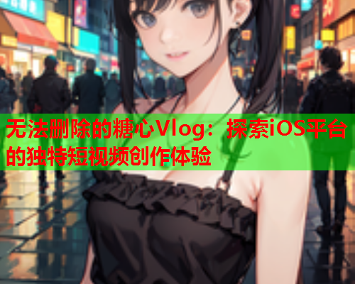 无法删除的糖心Vlog：探索iOS平台的独特短视频创作体验  第1张