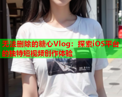 无法删除的糖心Vlog：探索iOS平台的独特短视频创作体验  第2张