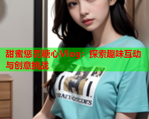 甜蜜惩罚糖心Vlog：探索趣味互动与创意挑战  第1张