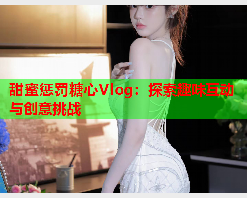 甜蜜惩罚糖心Vlog：探索趣味互动与创意挑战  第2张