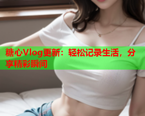 糖心Vlog更新：轻松记录生活，分享精彩瞬间  第1张