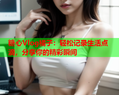 糖心Vlog橘子：轻松记录生活点滴，分享你的精彩瞬间  第1张