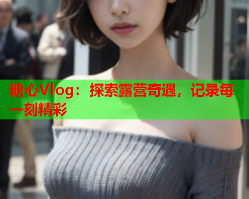 糖心Vlog：探索露营奇遇，记录每一刻精彩  第1张