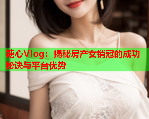 糖心Vlog：揭秘房产女销冠的成功秘诀与平台优势  第1张