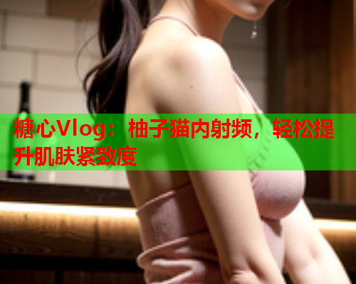 糖心Vlog：柚子猫内射频，轻松提升肌肤紧致度  第2张