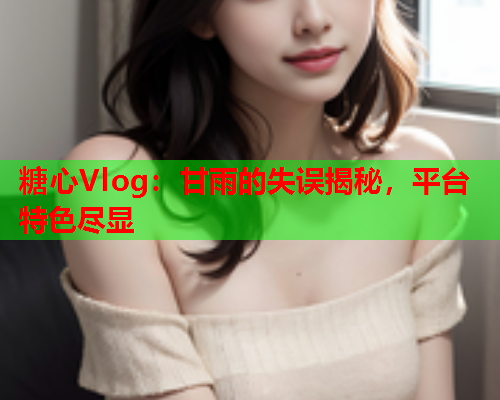 糖心Vlog：甘雨的失误揭秘，平台特色尽显  第1张