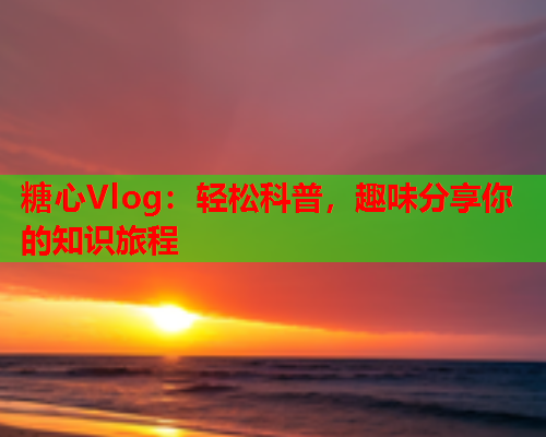 糖心Vlog：轻松科普，趣味分享你的知识旅程  第1张