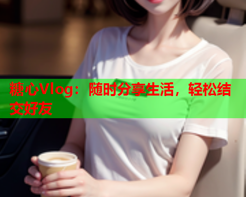 糖心Vlog：随时分享生活，轻松结交好友  第1张