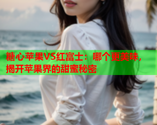 糖心苹果VS红富士：哪个更美味，揭开苹果界的甜蜜秘密  第1张