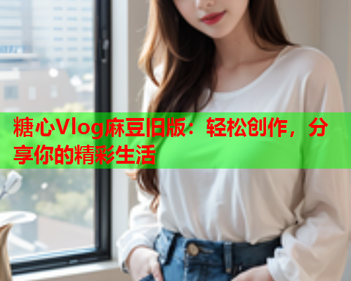 糖心Vlog麻豆旧版：轻松创作，分享你的精彩生活  第1张