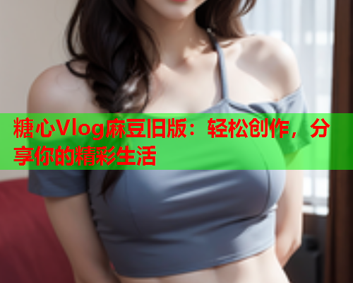 糖心Vlog麻豆旧版：轻松创作，分享你的精彩生活  第2张