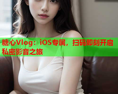 糖心Vlog：iOS专属，扫码即刻开启私密影音之旅  第1张