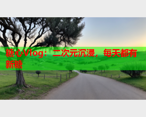 糖心Vlog：二次元沉浸，每天都有新糖  第1张