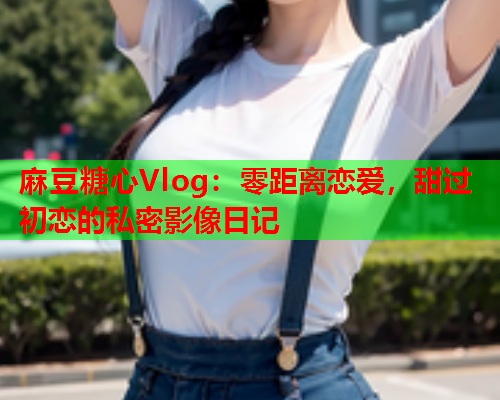 麻豆糖心Vlog：零距离恋爱，甜过初恋的私密影像日记  第1张