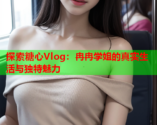 探索糖心Vlog：冉冉学姐的真实生活与独特魅力  第2张