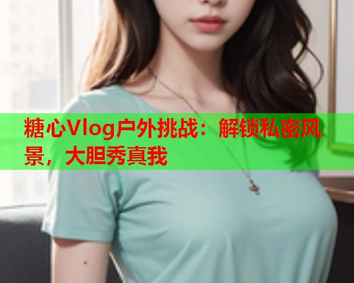 糖心Vlog户外挑战：解锁私密风景，大胆秀真我  第1张