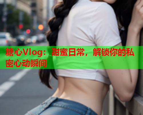 糖心Vlog：甜蜜日常，解锁你的私密心动瞬间  第1张