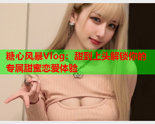 糖心风暴Vlog：甜到上头解锁你的专属甜蜜恋爱体验  第1张