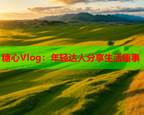 糖心Vlog：年轻达人分享生活趣事  第1张