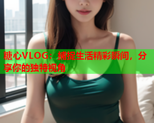 糖心VLOG：捕捉生活精彩瞬间，分享你的独特视角  第1张